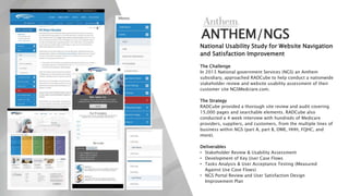 ANTHEM/NGS
National Usability Study for Website Navigation
and Satisfaction Improvement
The Challenge
In 2013 National government Services (NGS) an Anthem
subsidiary, approached RADCube to help conduct a nationwide
stakeholder review and website usability assessment of their
customer site NGSMedciare.com.
The Strategy
RADCube provided a thorough site review and audit covering
15,000 pages and searchable elements. RADCube also
conducted a 4 week interview with hundreds of Medicare
providers, suppliers, and customers, from the multiple lines of
business within NGS (part A, part B, DME, HHH, FQHC, and
more).
Deliverables
• Stakeholder Review & Usability Assessment
• Development of Key User Case Flows
• Tasks Analysis & User Acceptance Testing (Measured
Against Use Case Flows)
• NGS Portal Review and User Satisfaction Design
Improvement Plan
 