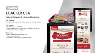 LOACKER USA
National Activation & Integrated Marketing
The Challenge
Introduce a 95 year old European consumer brand to the US
The Strategy
• National Tour / Road Trip
• Quarterly activations at key events (Art Basel, SXSW, etc.)
• Digital Marketing Campaign
Deliverables
• RADCube pitched loackerlove.com
• National Activations
• Integrated marketing and brand collateral
 