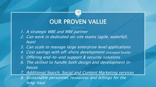 OUR PROVEN VALUE
1. A strategic WBE and MBE partner
2. Can work in dedicated on-site teams (agile, waterfall,
lean)
3. Can scale to manage large enterprise level applications
4. Cost savings with off-shore development (managed locally)
5. Offering end-to-end support & security solutions
6. The skillset to handle both design and development in-
house
7. Additional Search, Social and Content Marketing services
8. Sustainable personnel, resources and billings for the
long-haul
 