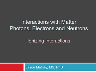 Interactions with Matter
Photons, Electrons and Neutrons
Ionizing Interactions
Jason Matney, MS, PhD
 