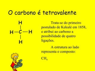 O carbono é tetravalente Trata-se do primeiro postulado de Kekulé em 1858, e atribui ao carbono a possibilidade de quatro ligações. A estrutura ao lado representa o composto: CH 4 
