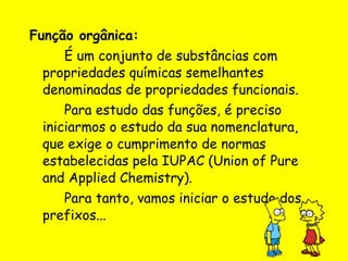 Função orgânica: É um conjunto de substâncias com propriedades químicas semelhantes denominadas de propriedades funcionais. Para estudo das funções, é preciso iniciarmos o estudo da sua nomenclatura, que exige o cumprimento de normas estabelecidas pela IUPAC (Union of Pure and Applied Chemistry). Para tanto, vamos iniciar o estudo dos prefixos... 