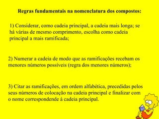 Regras fundamentais na nomenclatura dos compostos: 1) Considerar, como cadeia principal, a cadeia mais longa; se há várias de mesmo comprimento, escolha como cadeia principal a mais ramificada; 2) Numerar a cadeia de modo que as ramificações recebam os menores números possíveis (regra dos menores números); 3) Citar as ramificações, em ordem alfabética, precedidas pelos seus números de colocação na cadeia principal e finalizar com o nome correspondende à cadeia principal. 