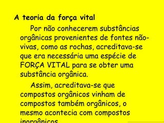 A teoria da força vital Por não conhecerem substâncias orgânicas provenientes de fontes não-vivas, como as rochas, acreditava-se que era necessária uma espécie de FORÇA VITAL para se obter uma substância orgânica. Assim, acreditava-se que compostos orgânicos vinham de compostos também orgânicos, o mesmo acontecia com compostos inorgânicos. 
