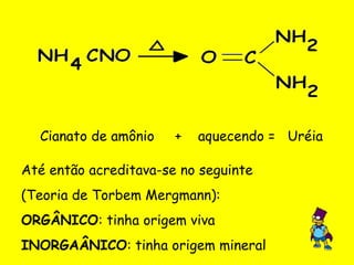 Cianato de amônio  +  aquecendo =  Uréia Até então acreditava-se no seguinte  (Teoria de Torbem Mergmann):  ORGÂNICO : tinha origem viva INORGAÂNICO : tinha origem mineral 