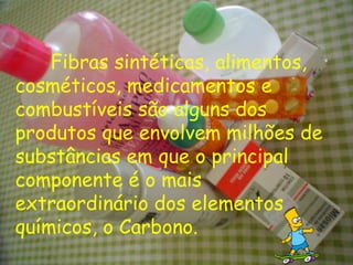 Fibras sintéticas, alimentos, cosméticos, medicamentos e combustíveis são alguns dos produtos que envolvem milhões de substâncias em que o principal componente é o mais extraordinário dos elementos químicos, o Carbono. 