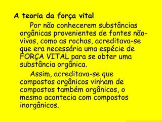 A teoria da força vital Por não conhecerem substâncias orgânicas provenientes de fontes não-vivas, como as rochas, acreditava-se que era necessária uma espécie de FORÇA VITAL para se obter uma substância orgânica. Assim, acreditava-se que compostos orgânicos vinham de compostos também orgânicos, o mesmo acontecia com compostos inorgânicos. 