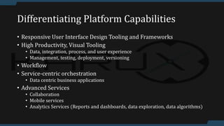 Differentiating Platform Capabilities
• Responsive User Interface Design Tooling and Frameworks
• High Productivity, Visual Tooling
• Data, integration, process, and user experience
• Management, testing, deployment, versioning
• Workflow
• Service-centric orchestration
• Data centric business applications
• Advanced Services
• Collaboration
• Mobile services
• Analytics Services (Reports and dashboards, data exploration, data algorithms)
 