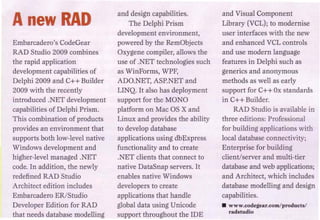 and design capabilities.         and Visual Component
A new HAD                           The Delphi Prism              Library (VCL); to modernise
                                                                  user interfaces with the new
                                 development environment,
Embarcadero's CodeGear           powered by the RemObjects        and enhanced VCL controls
RAD Studio 2009 combines         Oxygene compiler, allows the     and use modern language
the rapid application            use of .NET technologies such    features in Delphi such as
development capabilities of      as Wil1F'orms, WPF,              generics and anonymous
Delphi 2009 and c++ Builder      ADO. NET, ASP.NET and            methods as well as early
2009 with the recently           LINQ. It also has deployment     support for C++ Ox standards
introduced .NET development      support for the MONO             in C++ Builder.
capabilities of Delphi Prism.    platform on Mac as x and             RAD Studio is available in
This combination of products     Linux and provides the ability   three editions: Professional
provides an environment that     to develop database              for building applications with
supports both low-level native   applications using dbExpress     local database connectivity;
Windows development and          functionality and to create      Enterprise for building
higher-level managed .NET        .NET clients that connect to     client/server and multi-tier
corle. In addition, the newly    native DataSnap servers. It      database and web applications;
redefined RAD Studio             enables native Windows           and Architect, which includes
Architect edition includes       developers to create             database modelling and design
Embarcadero ER/Studio            applications that handle         capabilities.
Developer Edition for RAn        global data using Unicode        • www.codegear.comlproducis/
                                                                    radstudio
that needs database modelling    support throughout the IDE
 