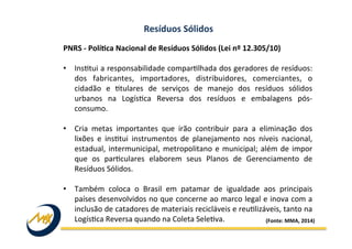 PNRS	
  -­‐	
  PolíJca	
  Nacional	
  de	
  Resíduos	
  Sólidos	
  (Lei	
  nº	
  12.305/10)	
  
	
  
•  Ins9tui	
  a	
  responsabilidade	
  compar9lhada	
  dos	
  geradores	
  de	
  resíduos:	
  
dos	
   fabricantes,	
   importadores,	
   distribuidores,	
   comerciantes,	
   o	
  
cidadão	
   e	
   9tulares	
   de	
   serviços	
   de	
   manejo	
   dos	
   resíduos	
   sólidos	
  
urbanos	
   na	
   Logís9ca	
   Reversa	
   dos	
   resíduos	
   e	
   embalagens	
   pós-­‐
consumo.	
  
•  Cria	
   metas	
   importantes	
   que	
   irão	
   contribuir	
   para	
   a	
   eliminação	
   dos	
  
lixões	
   e	
   ins9tui	
   instrumentos	
   de	
   planejamento	
   nos	
   níveis	
   nacional,	
  
estadual,	
  intermunicipal,	
  metropolitano	
  e	
  municipal;	
  além	
  de	
  impor	
  
que	
   os	
   par9culares	
   elaborem	
   seus	
   Planos	
   de	
   Gerenciamento	
   de	
  
Resíduos	
  Sólidos.	
  
•  Também	
   coloca	
   o	
   Brasil	
   em	
   patamar	
   de	
   igualdade	
   aos	
   principais	
  
países	
  desenvolvidos	
  no	
  que	
  concerne	
  ao	
  marco	
  legal	
  e	
  inova	
  com	
  a	
  
inclusão	
  de	
  catadores	
  de	
  materiais	
  recicláveis	
  e	
  reu9lizáveis,	
  tanto	
  na	
  
Logís9ca	
  Reversa	
  quando	
  na	
  Coleta	
  Sele9va.	
  
Resíduos	
  Sólidos	
  
(Fonte:	
  MMA,	
  2014)	
  
 