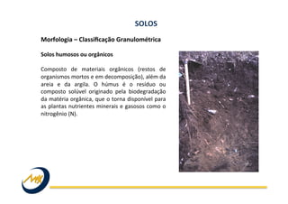 Morfologia	
  –	
  Classiﬁcação	
  Granulométrica	
  	
  
	
  
Solos	
  humosos	
  ou	
  orgânicos	
  
	
  
Composto	
   de	
   materiais	
   orgânicos	
   (restos	
   de	
  
organismos	
  mortos	
  e	
  em	
  decomposição),	
  além	
  da	
  
areia	
   e	
   da	
   argila.	
   O	
   húmus	
   é	
   o	
   resíduo	
   ou	
  
composto	
   solúvel	
   originado	
   pela	
   biodegradação	
  
da	
  matéria	
  orgânica,	
  que	
  o	
  torna	
  disponível	
  para	
  
as	
  plantas	
  nutrientes	
  minerais	
  e	
  gasosos	
  como	
  o	
  
nitrogênio	
  (N).	
  
SOLOS	
  
 
