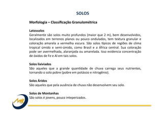 Morfologia	
  –	
  Classiﬁcação	
  Granulométrica	
  	
  
	
  
Latossolos	
  
Geralmente	
  são	
  solos	
  muito	
  profundos	
  (maior	
  que	
  2	
  m),	
  bem	
  desenvolvidos,	
  
localizados	
  em	
  terrenos	
  planos	
  ou	
  pouco	
  ondulados,	
  tem	
  textura	
  granular	
  e	
  
coloração	
   amarela	
   a	
   vermelha	
   escura.	
   São	
   solos	
   kpicos	
   de	
   regiões	
   de	
   clima	
  
tropical	
   úmido	
   e	
   semi-­‐úmido,	
   como	
   Brasil	
   e	
   a	
   África	
   central.	
   Sua	
   coloração	
  
pode	
  ser	
  avermelhada,	
  alaranjada	
  ou	
  amarelada.	
  Isso	
  evidencia	
  concentração	
  
de	
  óxidos	
  de	
  Fe	
  e	
  Al	
  em	
  tais	
  solos.	
  	
  
	
  
Solos	
  lixiviados	
  
São	
   aqueles	
   que	
   a	
   grande	
   quanIdade	
   de	
   chuva	
   carrega	
   seus	
   nutrientes,	
  
tornando	
  o	
  solo	
  pobre	
  (pobre	
  em	
  potássio	
  e	
  nitrogênio).	
  
	
  
Solos	
  Áridos	
  
São	
  aqueles	
  que	
  pela	
  ausência	
  de	
  chuva	
  não	
  desenvolvem	
  seu	
  solo.	
  
	
  
Solos	
  de	
  Montanhas	
  
São	
  solos	
  é	
  jovens,	
  pouco	
  inteperizados.	
  
SOLOS	
  
 