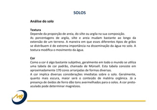 Análise	
  do	
  solo	
  
	
  
Textura	
  
Depende	
  da	
  proporção	
  de	
  areia,	
  do	
  silte	
  ou	
  argila	
  na	
  sua	
  composição.	
  
As	
   porcentagens	
   de	
   argila,	
   silte	
   e	
   areia	
   mudam	
   bastante	
   ao	
   longo	
   da	
  
extensão	
  de	
  um	
  terreno.	
  A	
  maneira	
  em	
  que	
  esses	
  diferentes	
  Ipos	
  de	
  grãos	
  
se	
  distribuem	
  é	
  de	
  extrema	
  importância	
  na	
  disseminação	
  da	
  água	
  no	
  solo.	
  A	
  
textura	
  modiﬁca	
  o	
  movimento	
  da	
  água.	
  
	
  
Cor	
  
Como	
  a	
  cor	
  é	
  algo	
  bastante	
  subjeIvo,	
  geralmente	
  em	
  todo	
  o	
  mundo	
  se	
  uIliza	
  
uma	
   tabela	
   de	
   cor	
   padrão,	
   chamada	
   de	
   Münsell.	
   Esta	
   tabela	
   consiste	
   em	
  
aproximadamente	
  170	
  cores	
  arranjadas	
  de	
  formas	
  diversas.	
  
A	
   cor	
   implica	
   diversas	
   considerações	
   imediatas	
   sobre	
   o	
   solo.	
   Geralmente,	
  
quanto	
   mais	
   escura,	
   maior	
   será	
   o	
   conteúdo	
   de	
   matéria	
   orgânica.	
   Já	
   a	
  
presença	
  de	
  óxidos	
  de	
  ferro	
  dão	
  tons	
  avermelhados	
  para	
  o	
  solos.	
  A	
  cor	
  preto-­‐
azulado	
  pode	
  determinar	
  magnésios.	
  
SOLOS	
  
 