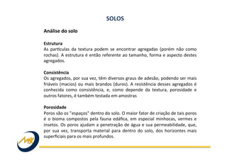 Análise	
  do	
  solo	
  
	
  
Estrutura	
  
As	
   parkculas	
   da	
   textura	
   podem	
   se	
   encontrar	
   agregadas	
   (porém	
   não	
   como	
  
rochas).	
  A	
  estrutura	
  é	
  então	
  referente	
  ao	
  tamanho,	
  forma	
  e	
  aspecto	
  destes	
  
agregados.	
  
	
  
Consistência	
  
Os	
  agregados,	
  por	
  sua	
  vez,	
  têm	
  diversos	
  graus	
  de	
  adesão,	
  podendo	
  ser	
  mais	
  
friáveis	
  (macios)	
  ou	
  mais	
  brandos	
  (duros).	
  A	
  resistência	
  desses	
  agregados	
  é	
  
conhecida	
   como	
   consistência,	
   e,	
   como	
   depende	
   da	
   textura,	
   porosidade	
   e	
  
outros	
  fatores,	
  é	
  também	
  testada	
  em	
  amostras	
  
	
  
Porosidade	
  
Poros	
  são	
  os	
  ”espaços"	
  dentro	
  do	
  solo.	
  O	
  maior	
  fator	
  de	
  criação	
  de	
  tais	
  poros	
  
é	
  o	
  bioma	
  compostos	
  pela	
  fauna	
  edáﬁca,	
  em	
  especial	
  minhocas,	
  vermes	
  e	
  
insetos.	
  Os	
  poros	
  ajudam	
  a	
  penetração	
  de	
  água	
  e	
  sua	
  permeabilidade,	
  que,	
  
por	
   sua	
   vez,	
   transporta	
   material	
   para	
   dentro	
   do	
   solo,	
   dos	
   horizontes	
   mais	
  
superﬁciais	
  para	
  os	
  mais	
  profundos.	
  
	
  
SOLOS	
  
 