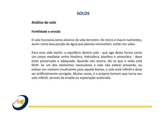 Análise	
  do	
  solo	
  
	
  
Feralidade	
  e	
  erosão	
  
	
  
O	
  solo	
  funciona	
  como	
  alicerce	
  da	
  vida	
  terrestre.	
  Os	
  micro	
  e	
  macro	
  nutrientes,	
  
assim	
  como	
  boa	
  porção	
  da	
  água	
  que	
  plantas	
  necessitam,	
  estão	
  nos	
  solos.	
  
	
  
Para	
  essa	
  vida	
  exisIr,	
  o	
  equilíbrio	
  dentro	
  solo	
  -­‐	
  que	
  age	
  desta	
  forma	
  como	
  
um	
  corpo	
  mediator	
  entre	
  litosfera,	
  hidrosfera,	
  biosfera	
  e	
  atmosfera	
  -­‐	
  deve	
  
estar	
  preservado	
  e	
  adequado.	
  Quando	
  isto	
  ocorre,	
  diz	
  se	
  que	
  o	
  solos	
  está	
  
férIl.	
   Se	
   um	
   dos	
   elementos	
   necessários	
   à	
   vida	
   não	
   esIver	
   presente,	
   ou	
  
esIver	
  em	
  número	
  insuﬁciente	
  para	
  aquele	
  bioma,	
  o	
  solo	
  está	
  inférIl	
  e	
  deve	
  
ser	
  arIﬁcialmente	
  corrigido.	
  Muitas	
  vezes,	
  é	
  o	
  próprio	
  homem	
  que	
  torna	
  seu	
  
solo	
  inférIl,	
  através	
  da	
  erosão	
  ou	
  exploração	
  acelerada.	
  
SOLOS	
  
 