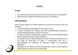 Erosão	
  	
  
•  É	
  um	
  processo	
  de	
  deslocamento	
  de	
  terra	
  ou	
  de	
  rochas	
  de	
  uma	
  superUcie.	
  	
  
•  Pode	
  ocorrer	
  por	
  ação	
  de	
  fenômenos	
  naturais	
  ou	
  antrópicos.	
  
	
  
Ações	
  Antrópicas	
  	
  
	
  
Muitas	
  ações	
  devidas	
  ao	
  homem	
  apressam	
  o	
  processo	
  de	
  erosão,	
  como	
  por	
  
exemplo:	
  
•  os	
  desmatamentos	
  desprotegem	
  os	
  solos	
  das	
  chuvas.	
  
•  o	
  avanço	
  imobiliário	
  em	
  encostas	
  que,	
  além	
  de	
  desﬂorestar,	
  provocam	
  a	
  
erosão	
  acelerada	
  devido	
  ao	
  declive	
  do	
  terreno.	
  
•  as	
  técnicas	
  agrícolas	
  inadequadas,	
  quando	
  se	
  promovem	
  desﬂorestações	
  
extensivas	
  para	
  dar	
  lugar	
  a	
  áreas	
  plantadas.	
  
•  a	
  ocupação	
  do	
  solo,	
  impedindo	
  grandes	
  áreas	
  de	
  terrenos	
  de	
  cumprirem	
  o	
  
seu	
   papel	
   de	
   absorvedor	
   de	
   águas	
   e	
   aumentando,	
   com	
   isso,	
   a	
  
potencialidade	
   do	
   transporte	
   de	
   materiais,	
   devido	
   ao	
   escoamento	
  
superﬁcial.	
  
•  aIvidades	
  de	
  mineração,	
  de	
  forma	
  desordenada,	
  onde	
  os	
  solos	
  próximos	
  
podem	
  perder	
  sua	
  estrutura	
  de	
  sustentação.	
  	
  
SOLOS	
  
 