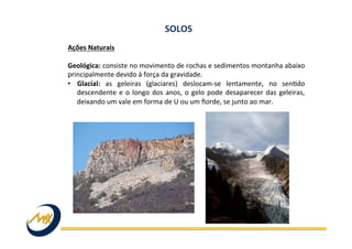 Ações	
  Naturais	
  
	
  
Geológica:	
  consiste	
  no	
  movimento	
  de	
  rochas	
  e	
  sedimentos	
  montanha	
  abaixo	
  
principalmente	
  devido	
  à	
  força	
  da	
  gravidade.	
  	
  
•  Glacial:	
   as	
   geleiras	
   (glaciares)	
   deslocam-­‐se	
   lentamente,	
   no	
   senIdo	
  
descendente	
  e	
  o	
  longo	
  dos	
  anos,	
  o	
  gelo	
  pode	
  desaparecer	
  das	
  geleiras,	
  
deixando	
  um	
  vale	
  em	
  forma	
  de	
  U	
  ou	
  um	
  ﬁorde,	
  se	
  junto	
  ao	
  mar.	
  
SOLOS	
  
 