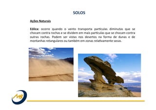 Ações	
  Naturais	
  
	
  
Eólica:	
   ocorre	
   quando	
   o	
   vento	
   transporta	
   parkculas	
   diminutas	
   que	
   se	
  
chocam	
  contra	
  rochas	
  e	
  se	
  dividem	
  em	
  mais	
  parkculas	
  que	
  se	
  chocam	
  contra	
  
outras	
   rochas.	
   Podem	
   ser	
   vistas	
   nos	
   desertos	
   na	
   forma	
   de	
   dunas	
   e	
   de	
  
montanhas	
  retangulares	
  ou	
  também	
  em	
  zonas	
  relaIvamente	
  secas.	
  
SOLOS	
  
 