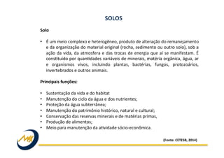 Solo	
  
	
  
•  É	
  um	
  meio	
  complexo	
  e	
  heterogêneo,	
  produto	
  de	
  alteração	
  do	
  remanejamento	
  
e	
  da	
  organização	
  do	
  material	
  original	
  (rocha,	
  sedimento	
  ou	
  outro	
  solo),	
  sob	
  a	
  
ação	
  da	
  vida,	
  da	
  atmosfera	
  e	
  das	
  trocas	
  de	
  energia	
  que	
  aí	
  se	
  manifestam.	
  É	
  
consItuído	
  por	
  quanIdades	
  variáveis	
  de	
  minerais,	
  matéria	
  orgânica,	
  água,	
  ar	
  
e	
   organismos	
   vivos,	
   incluindo	
   plantas,	
   bactérias,	
   fungos,	
   protozoários,	
  
invertebrados	
  e	
  outros	
  animais.	
  
	
  
Principais	
  funções:	
  
	
  
•  Sustentação	
  da	
  vida	
  e	
  do	
  habitat	
  	
  
•  Manutenção	
  do	
  ciclo	
  da	
  água	
  e	
  dos	
  nutrientes;	
  	
  
•  Proteção	
  da	
  água	
  subterrânea;	
  
•  Manutenção	
  do	
  patrimônio	
  histórico,	
  natural	
  e	
  cultural;	
  
•  Conservação	
  das	
  reservas	
  minerais	
  e	
  de	
  matérias	
  primas,	
  
•  Produção	
  de	
  alimentos;	
  	
  
•  Meio	
  para	
  manutenção	
  da	
  aIvidade	
  sócio-­‐econômica.	
  
SOLOS	
  
(Fonte:	
  CETESB,	
  2014)	
  
 