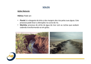 Ações	
  Naturais	
  
	
  
Hídrica:	
  Pode	
  ser:	
  
	
  
•  Fluvial:	
  é	
  o	
  desgaste	
  do	
  leito	
  e	
  das	
  margens	
  dos	
  rios	
  pelas	
  suas	
  águas.	
  Este	
  
processo	
  pode	
  levar	
  a	
  alterações	
  no	
  curso	
  do	
  rio.	
  	
  
•  Marinha:	
  processo	
  de	
  atrito	
  da	
  água	
  do	
  mar	
  com	
  as	
  rochas	
  que	
  acabam	
  
cedendo	
  transformando-­‐se	
  em	
  grãos.	
  
SOLOS	
  
 