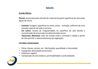 Erosão	
  Hídrica	
  
	
  
Pluvial:	
  provocada	
  pela	
  reIrada	
  de	
  material	
  da	
  parte	
  superﬁcial	
  do	
  solo	
  pelas	
  
águas	
  da	
  chuva.	
  	
  
	
  
-­‐  Laminar:	
  lavagem	
  superﬁcial	
  ou	
  entre	
  sulcos	
  -­‐	
  remoção	
  uniforme	
  de	
  uma	
  
camada	
  superior	
  de	
  todo	
  o	
  terreno.	
  	
  
-­‐  Em	
   sulcos:	
   resulta	
   de	
   irregularidades	
   na	
   superUcie	
   do	
   solo	
   devido	
   à	
  
concentração	
  da	
  enxurrada	
  em	
  determinados	
  locais.	
  	
  
-­‐  Voçorocas:	
  (Ravinas):	
  vales	
  de	
  erosão	
  onde	
  a	
  remoção	
  é	
  rápida	
  a	
  ponto	
  
de	
  não	
  permiIr	
  o	
  desenvolvimento	
  da	
  vegetação.	
  	
  
FATORES	
  ASSOCIADOS	
  	
  
	
  
•  Clima:	
  chuvas,	
  ventos,	
  sol	
  -­‐	
  distribuição,	
  quanIdade	
  e	
  intensidade	
  	
  
•  Topograﬁa:	
  declividade	
  do	
  terrenos	
  
•  Cobertura	
  vegetal	
  
•  Composição	
  do	
  solo	
  (textura,	
  permeabilidade	
  e	
  profundidade)	
  
SOLOS	
  
 