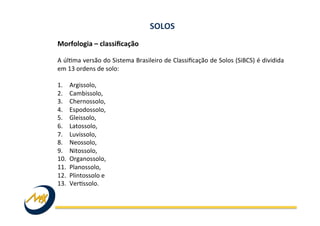 Morfologia	
  –	
  classiﬁcação	
  	
  
	
  
A	
  úlIma	
  versão	
  do	
  Sistema	
  Brasileiro	
  de	
  Classiﬁcação	
  de	
  Solos	
  (SiBCS)	
  é	
  dividida	
  
em	
  13	
  ordens	
  de	
  solo:	
  
	
  
1.  Argissolo,	
  	
  
2.  Cambissolo,	
  	
  
3.  Chernossolo,	
  	
  
4.  Espodossolo,	
  	
  
5.  Gleissolo,	
  	
  
6.  Latossolo,	
  	
  
7.  Luvissolo,	
  	
  
8.  Neossolo,	
  	
  
9.  Nitossolo,	
  	
  
10.  Organossolo,	
  	
  
11.  Planossolo,	
  	
  
12.  Plintossolo	
  e	
  
13.  VerIssolo.	
  
SOLOS	
  
 