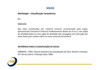 Morfologia	
  –	
  Classiﬁcação	
  Taxonômica	
  	
  
	
  
Ex.:	
  
	
  
Argilosolo	
  
	
  
São	
   solos	
   consItuídos	
   por	
   material	
   mineral,	
   caracterizado	
   pela	
   argila,	
  
apresentando	
  horizonte	
  B	
  textural	
  imediatamente	
  abaixo	
  do	
  A	
  ou	
  E,	
  com	
  argila	
  
de	
  aIvidade	
  baixa	
  ou	
  com	
  argila	
  de	
  aIvidade	
  alta	
  conjugada	
  com	
  saturação	
  por	
  
bases	
  baixa	
  e/ou	
  caráter	
  alíIco	
  na	
  maior	
  parte	
  do	
  horizonte	
  B.	
  
	
  
	
  
	
  
REFERÊNCIA	
  PARA	
  A	
  CLASSIFICAÇÃO	
  DE	
  SOLOS:	
  
	
  
EMBRAPA	
  -­‐	
  CNPS.	
  Sistema	
  Brasileiro	
  de	
  Classiﬁcação	
  de	
  Solos.	
  Brasília:	
  Embrapa-­‐
SPI;	
  Rio	
  de	
  Janeiro:	
  Embrapa-­‐Solos,	
  2006.	
  
SOLOS	
  
 