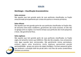 Morfologia	
  –	
  Classiﬁcação	
  Granulométrica	
  	
  
	
  
Solos	
  arenosos	
  
São	
   aqueles	
   que	
   tem	
   grande	
   parte	
   de	
   suas	
   parkculas	
   classiﬁcadas	
   na	
   fração	
  
areia,formado	
  principalmente	
  por	
  cristais	
  de	
  quartzo	
  e	
  minerais	
  primários.	
  
	
  
Solos	
  siltosos	
  
São	
  aqueles	
  que	
  tem	
  grande	
  parte	
  de	
  suas	
  parkculas	
  classiﬁcadas	
  na	
  fração	
  silte,	
  
de	
  tamanho	
  entre	
  0,05	
  e	
  0,002mm,	
  geralmente	
  são	
  muito	
  erosíveis.	
  O	
  silte	
  não	
  
se	
  agrega	
  como	
  as	
  argilas	
  e	
  ao	
  mesmo	
  tempo	
  suas	
  parkculas	
  são	
  muito	
  pequenas	
  
e	
  leves.	
  São	
  geralmente	
  ﬁnos.	
  
	
  
Solos	
  argilosos	
  
São	
   aqueles	
   que	
   tem	
   grande	
   parte	
   de	
   suas	
   parkculas	
   classiﬁcadas	
   na	
   fração	
  
argila,	
  de	
  tamanho	
  menor	
  que	
  0,002mm.	
  Não	
  são	
  tão	
  arejados,	
  mas	
  armazenam	
  
mais	
   água	
   quando	
   bem	
   estruturados.	
   São	
   geralmente	
   menos	
   permeáveis,	
  
embora	
   alguns	
   solos	
   brasileiros	
   muito	
   argilosos	
   apresentam	
   grande	
  
permeabilidade	
  -­‐	
  graças	
  aos	
  poros	
  de	
  origem	
  biológica.	
  Formam	
  pequenos	
  grãos	
  
que	
  lembram	
  a	
  sensação	
  tácIl	
  de	
  pó-­‐de-­‐café	
  e	
  isso	
  lhes	
  dá	
  certas	
  caraterísIcas	
  
similares	
  ao	
  arenoso.	
  
SOLOS	
  
 