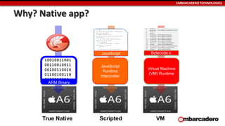 EMBARCADERO TECHNOLOGIES
Why? Native app?
Titanium.Geolocation.distanceFilter
= .25;
Ti.Geolocation.purpose = "Callbacks
Are Your Friend”;
// make the API call
Ti.Geolocation.getCurrentPosition(fu
nction(e) {
// do this stuff when you have a
position, OR an error
if (e.error) {
Ti.API.error('geo - current
position' + e.error);
return;
}
// got the location information
Ti.App.info('got a location
',JSON.stringify(e));
}); JavaScript
10010011001
00110010011
00100110010
01100100110
0100110010
ARM Binary
Bytecode IL
JavaScript
Runtime
Interpreter
Virtual Machine
(VM) Runtime
True Native Scripted VM
 