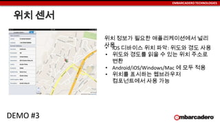 EMBARCADERO TECHNOLOGIES
위치 센서
• iOS 디바이스 위치 파악: 위도와 경도 사용
• 위도와 경도를 읽을 수 있는 위치 주소로
변환
• Android/iOS/Windows/Mac 에 모두 적용
• 위치를 표시하는 웹브라우저
컴포넌트에서 사용 가능
위치 정보가 필요한 애플리케이션에서 널리
사용
DEMO #3
 