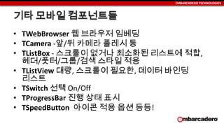 EMBARCADERO TECHNOLOGIES
기타 모바일 컴포넌트들
• TWebBrowser 웹 브라우저 임베딩
• TCamera -앞/뒤 카메라 플레시 등
• TListBox - 스크롤이 없거나 최소화된 리스트에 적합,
헤더/풋터/그룹/검색 스타일 적용
• TListView 대량, 스크롤이 필요한, 데이터 바인딩
리스트
• TSwitch 선택 On/Off
• TProgressBar 진행 상태 표시
• TSpeedButton 아이콘 적용 옵션 등등!
 