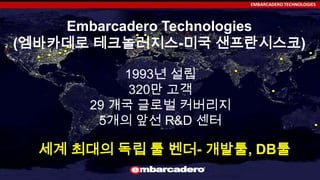 EMBARCADERO TECHNOLOGIES
1993년 설립
320만 고객
29 개국 글로벌 커버리지
5개의 앞선 R&D 센터
Embarcadero Technologies
(엠바카데로 테크놀러지스-미국 샌프란시스코)
세계 최대의 독립 툴 벤더- 개발툴, DB툴
 