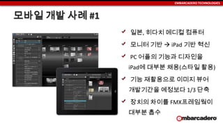 EMBARCADERO TECHNOLOGIES
모바일 개발 사례 #1
일본, 히다치 메디컬 컴퓨터
모니터 기반  iPad 기반 혁신
PC 어플의 기능과 디자인을
iPad에 대부분 채용(스타일 활용)
기능 재활용으로 이미지 뷰어
개발기간을 예정보다 1/3 단축
장치의 차이를 FMX프레임웤이
대부분 흡수
 