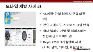 EMBARCADERO TECHNOLOGIES
모바일 개발 사례 #3
‘스키장’ 단일 검색 시 구글 마켓
1위
본인의 취미인 스키여서 그냥 만듬
국내 델파이 개발 및 서비스하는
첫번째 안드로이드 앱
Delphi XE5로 3개월만에 제작
(기획, 설계, 디자인, 개발 단독)
 