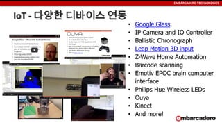 EMBARCADERO TECHNOLOGIES
IoT - 다양한 디바이스 연동
• Google Glass
• IP Camera and IO Controller
• Ballistic Chronograph
• Leap Motion 3D input
• Z-Wave Home Automation
• Barcode scanning
• Emotiv EPOC brain computer
interface
• Philips Hue Wireless LEDs
• Ouya
• Kinect
• And more!
 
