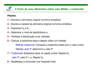 Passos:
1 – Escreva a afirmativa original na forma simbólica.
2 – Escreva o oposto da afirmativa original na forma simbólica.
3 – Expresse H0 e H1.
4 – Selecione o nível de significância α.
5 – Verifique a distribuição a ser utilizada.
6 – Calcule a estatística teste e depois utilize um método:
Método tradicional: Compare a estatística teste com o valor crítico
Método valor P: determine o valor P
7 – Tradicional: Estatística teste na região crítica: Rejeite H0
valor P: valor P < α, Rejeite H0
8 – Estabeleça a conclusão (ver fraseado final).
4 Teste de uma afirmativa sobre uma Média: σ
σ
σ
σ conhecido
 