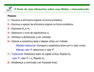 Passos:
1 – Escreva a afirmativa original na forma simbólica.
2 – Escreva o oposto da afirmativa original na forma simbólica.
3 – Expresse H0 e H1.
4 – Selecione o nível de significância α.
5 – Verifique a distribuição a ser utilizada.
6 – Calcule a estatística teste e depois utilize um método:
Método tradicional: Compare a estatística teste com o valor crítico
Método valor P: determine o valor P
7 – Tradicional: Estatística teste na região crítica: Rejeite H0
valor P: valor P < α, Rejeite H0
8 – Estabeleça a conclusão (ver fraseado final).
5 Teste de uma afirmativa sobre uma Média: σ
σ
σ
σ desconhecido
 