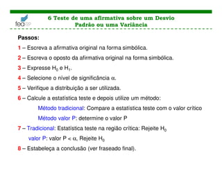 Passos:
1 – Escreva a afirmativa original na forma simbólica.
2 – Escreva o oposto da afirmativa original na forma simbólica.
3 – Expresse H0 e H1.
4 – Selecione o nível de significância α.
5 – Verifique a distribuição a ser utilizada.
6 – Calcule a estatística teste e depois utilize um método:
Método tradicional: Compare a estatística teste com o valor crítico
Método valor P: determine o valor P
7 – Tradicional: Estatística teste na região crítica: Rejeite H0
valor P: valor P < α, Rejeite H0
8 – Estabeleça a conclusão (ver fraseado final).
6 Teste de uma afirmativa sobre um Desvio
Padrão ou uma Variância
 