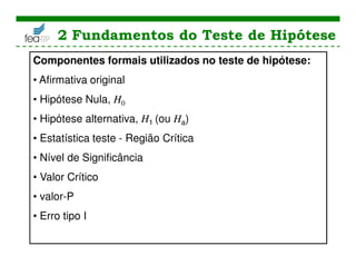 2 Fundamentos do Teste de Hipótese
Componentes formais utilizados no teste de hipótese:
• Afirmativa original
• Hipótese Nula, H0
• Hipótese alternativa, H1 (ou Ha)
• Estatística teste - Região Crítica
• Nível de Significância
• Valor Crítico
• valor-P
• Erro tipo I
 