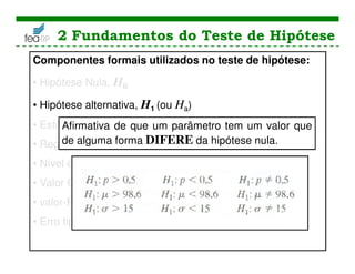 2 Fundamentos do Teste de Hipótese
Componentes formais utilizados no teste de hipótese:
• Hipótese Nula, H0
• Hipótese alternativa, H1 (ou Ha)
• Estatística teste
• Região Crítica
• Nível de Significância
• Valor Crítico
• valor-P
• Erro tipo I
Afirmativa de que um parâmetro tem um valor que
de alguma forma DIFERE da hipótese nula.
 