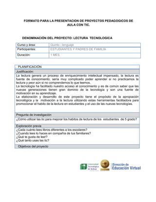 FORMATO PARA LA PRESENTACION DE PROYECTOS PEDAGOGICOS DE
AULA CON TIC.
DENOMINACIÓN DEL PROYECTO: LECTURA TECNOLOGICA
Curso y área: Quinto - lenguaje
Participantes: ESTUDIANTES Y PADRES DE FAMILIA
Duración: 1 MES
. PLANIFICACIÓN
Justificación:
La lectura genera un proceso de enriquecimiento intelectual impensado, la lectura es
fuente de conocimiento, sería muy complicado poder aprender si no practicamos la
lectura y peor aún si no comprendemos lo que leemos.
La tecnología ha facilitado nuestro acceso al conocimiento y es de común saber que las
nuevas generaciones tienen gran dominio de la tecnología y son una fuente de
motivación en su aprendizaje.
La elaboración y desarrollo de este proyecto tiene el propósito de la apropiación
tecnológica y la motivación a la lectura utilizando estas herramientas facilitadora para
promocionar el habito de la lectura en estudiantes y el uso de las nuevas tecnologías.
Pregunta de investigación
¿Cómo utilizar las tic para mejorar los habitos de lectura de los estudiantes de 5 grado?
Exploración previa
¿Cada cuánto lees libros diferentes a los escolares?
¿Cuando lees lo haces en compañía de tus familiares?
¿Qué te gusta de leer?
¿Qué tanto usas las tic?
Objetivos del proyecto
 