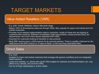 TARGET MARKETS
Value Added Resellers (VAR)
• E.g. SAP, Oracle, NetSuite, Intacct, Microsoft, Sage
• Nearly 100% of all enterprise sales are through VARs. Also, popular for upper mid-market and mid-
  market customers.
• Provides much-needed implementation help to customers, mostly to those who are looking to
  customize their products. Software complexities, legal requirements, unique process flows, tax
  requirements, and much more require expertise from VARs.
• Important for customers looking to transition to new products
• Most ERP vendors have a VAR program for its channel partners. There is usually a discount on the
  retail price of the ERP product or, in case of SaaS, on the recurring subscription fees.


Direct Sales
• E.g. Intuit
• Suitable for lower mid-market customers that manage with generic workflows and non-integrated
  SaaS solutions
• Lower end markets, i.e. clients with sub-$1,000 budgets for software and implementation can only
  afford to buy directly, and not from VARs.
• Can be through salespeople or online outlets.
 