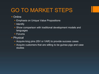 GO TO MARKET STEPS
 Online
   Emphasis on Unique Value Propositions
   Identify
   Show comparison with traditional development models and
    languages
   Forums
 Physical
   Acquire king pins (ISV or VAR) to provide success cases
   Acquire customers that are willing to be guinea pigs and case
    studies
 