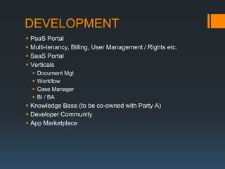 DEVELOPMENT
 PaaS Portal
 Multi-tenancy, Billing, User Management / Rights etc.
 SaaS Portal
 Verticals
     Document Mgt
     Workflow
     Case Manager
     BI / BA
 Knowledge Base (to be co-owned with Party A)
 Developer Community
 App Marketplace
 