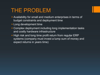 THE PROBLEM
 Availability for small and medium enterprises in terms of
  budget constraints and deployment time
 Long development time
 Complex deployment including long implementation tasks
  and costly hardware infrastructure
 High risk and long time profit return from regular ERP
  systems (company must invest a lump sum of money and
  expect returns in years time)
 