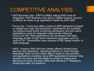 COMPETITIVE ANALYSIS
 SAP Business One - ERP for SMEs without RAD tools for
  integrators. SAP Business One aims in SMEs however product
  is offered as ready to go application hosted by SAP itself

 Force.com - Force.com offers variety of ERP applications based
  on SalesForce logic and structures. Applications are available
  via AppExchange portal connecting developers and end users.
  Applications must be integrated dependently following
  Force.com API. New applications are developed with Apex
  language similar to high level imperative languages such as
  Java or C#. Presentation layer requires HTML based version of
  Apex language

 AWS - Amazon Web Services initially offered infrastructure
  services like databases, operating systems or cloud storage.
  Nowadays there is much wider offer of ready to use services
  and applications including many ERP applications however idea
  remains the same and the weight is moved to hosting and
  delivering of ready services rather than allowing IT Integrators
  developing tailor cut solutions.
 