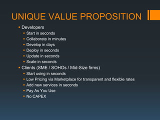 UNIQUE VALUE PROPOSITION
  Developers
      Start in seconds
      Collaborate in minutes
      Develop in days
      Deploy in seconds
      Update in seconds
      Scale in seconds
  Clients (SME / SOHOs / Mid-Size firms)
      Start using in seconds
      Low Pricing via Marketplace for transparent and flexible rates
      Add new services in seconds
      Pay As You Use
      No CAPEX
 