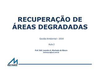 RECUPERAÇÃO DE
ÁREAS DEGRADADAS
Gestão	
  Ambiental	
  –	
  2014	
  
	
  
Aula	
  2	
  
	
  
Prof.	
  Biól.	
  Leandro	
  A.	
  Machado	
  de	
  Moura	
  
lammoura@uol.com.br	
  
 