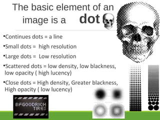 The basic element of an
image is a dot
•Continues dots = a line
•Small dots = high resolution
•Large dots = Low resolution
•Scattered dots = low density, low blackness,
low opacity ( high lucency)
•Close dots = High density, Greater blackness,
High opacity ( low lucency)
 