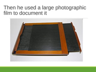 Then he used a large photographic
film to document it
 